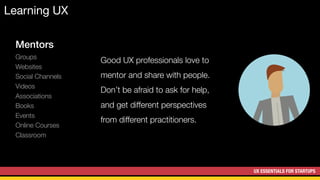 UX ESSENTIALS FOR STARTUPS
Learning UX
Mentors
Groups
Websites
Social Channels
Videos
Associations
Books
Events
Online Courses
Classroom
Good UX professionals love to
mentor and share with people.
Don’t be afraid to ask for help,
and get different perspectives
from different practitioners.
 
