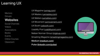 UX ESSENTIALS FOR STARTUPS
Learning UX
Mentors
Groups
Websites
Social Channels
Videos
Associations
Books
Events
Online Courses
Classroom
UX Magazine (uxmag.com)
UX Mastery (uxmastery.com)
UX Matters (uxmatters.com)
UX Movement (uxmovement.com)
UX Booth (uxbooth.com)
Usability Post (usabilitypost.com)
Nielsen Norman Group (nngroup.com)
Smashing Magazine (smashingmagazine.com)
Medium (medium.com)
Pulse (linkedin.com/pulse)
 
