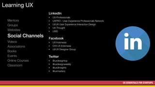 UX ESSENTIALS FOR STARTUPS
Learning UX
Mentors
Groups
Websites
Social Channels
Videos
Associations
Books
Events
Online Courses
Classroom
LinkedIn
• UX Professionals
• UXPRO - User Experience Professionals Network
• UI/UX User Experience Interaction Design
• UX Thought
• UXID
Facebook
• UX Indonesia
• CHI UX Indonesia
• UI/UX Designer Group
Twitter
• @uxdesigntop
• @uxdesignweekly
• @uxdinsights
• @uxmastery
 
