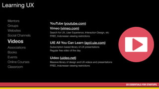 UX ESSENTIALS FOR STARTUPS
Learning UX
Mentors
Groups
Websites
Social Channels
Videos
Associations
Books
Events
Online Courses
Classroom
YouTube (youtube.com)
Vimeo (vimeo.com)
Search for UX, User Experience, Interaction Design, etc
FREE, Indonesian viewing restrictions
UIE All You Can Learn (aycl.uie.com)
Subscription based library of UX presentations
Regular free video of the day
Uideo (uideo.net)
Massive library of design and UX videos and presentations
FREE, Indonesian viewing restrictions
 
