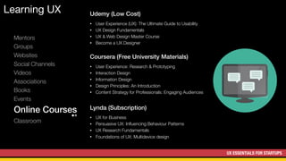 UX ESSENTIALS FOR STARTUPS
Learning UX
Mentors
Groups
Websites
Social Channels
Videos
Associations
Books
Events
Online Courses
Classroom
Udemy (Low Cost)
• User Experience (UX): The Ultimate Guide to Usability
• UX Design Fundamentals
• UX & Web Design Master Course
• Become a UX Designer
Coursera (Free University Materials)
• User Experience: Research & Prototyping
• Interaction Design
• Information Design
• Design Principles: An Introduction
• Content Strategy for Professionals: Engaging Audiences
Lynda (Subscription)
• UX for Business
• Persuasive UX: Inﬂuencing Behaviour Patterns
• UX Research Fundamentals
• Foundations of UX: Multidevice design
 