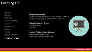 UX ESSENTIALS FOR STARTUPS
Learning UX
Mentors
Groups
Websites
Social Channels
Videos
Associations
Books
Events
Online Courses
Classroom
General Assembly
User Experience Design Immersive Course (10-Weeks Full Time)
User Experience Design (10-Weeks Part Time or 1 Week)
Neilson Norman Group
UX Certiﬁed Master
UX Certiﬁed
Human Factors International
Certiﬁed Usability Analyst (CUA)
Certiﬁed User Experience Analyst (CXA)
 