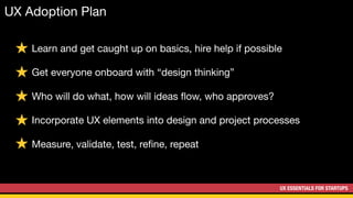 UX ESSENTIALS FOR STARTUPS
UX Adoption Plan
Learn and get caught up on basics, hire help if possible

Get everyone onboard with “design thinking”

Who will do what, how will ideas ﬂow, who approves?

Incorporate UX elements into design and project processes

Measure, validate, test, reﬁne, repeat
 