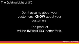 UX ESSENTIALS FOR STARTUPS
The Guiding Light of UX
Don’t assume about your
customers, KNOW about your
customers.
The product
will be INFINITELY better for it.
 