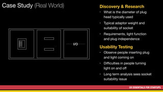 UX ESSENTIALS FOR STARTUPS
Case Study (Real World) Discovery & Research
• What is the diameter of plug
head typically used
Usability Testing
• Observe people inserting plug
and light coming on
I/O
• Typical adaptor weight and
suitability of socket
• Requirements, light function
and plug independence
• Diﬃculties in people turning
light on and oﬀ
• Long term analysis sees socket
suitability issue
 