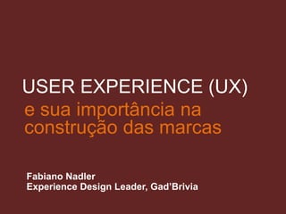 e sua importância na
construção das marcas
Fabiano Nadler
Experience Design Leader, Gad’Brivia
USER EXPERIENCE (UX)
 