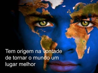 Tem origem na vontade
de tornar o mundo um
lugar melhor
 