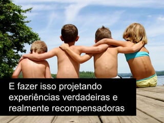 E fazer isso projetando
experiências verdadeiras e
realmente recompensadoras
 