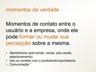 momentos da verdade
Momentos de contato entre o
usuário e a empresa, onde ele
pode formar ou mudar sua
percepção sobre a mesma.
• Atendimento (pré-venda, venda, pós-venda,
relacionamento)
• Uso ou contato com o produto/serviço/sistema
• Comunicação *
 