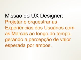 Missão do UX Designer:
Projetar e orquestrar as
Experiências dos Usuários com
as Marcas ao longo do tempo,
gerando a percepção de valor
esperada por ambos.
 
