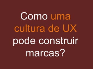 Como uma
cultura de UX
pode construir
marcas?
 