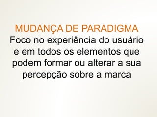 MUDANÇA DE PARADIGMA
Foco no experiência do usuário
e em todos os elementos que
podem formar ou alterar a sua
percepção sobre a marca
 
