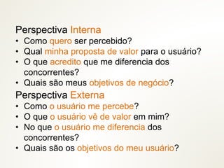Perspectiva Interna
• Como quero ser percebido?
• Qual minha proposta de valor para o usuário?
• O que acredito que me diferencia dos
concorrentes?
• Quais são meus objetivos de negócio?
Perspectiva Externa
• Como o usuário me percebe?
• O que o usuário vê de valor em mim?
• No que o usuário me diferencia dos
concorrentes?
• Quais são os objetivos do meu usuário?
 