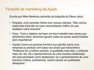 Escrita por Mike Markkula (extraído da biografia do Steve Jobs):
• Empatia, uma conexão íntima com nossos clientes. “Nós vamos
realmente entender as suas necessidades melhor do que
qualquer outra empresa”
• Foco. “Com o objetivo de fazer um bom trabalho das coisas que
decidirmos fazer, devemos ignorar todas as outras oportunidades
sem importância”
• Inputar (como as pessoas formam sua opinião sobre uma
empresa ou produto com base nos sinais que transmitem).
“Podemos ter o melhor produto, a qualidade mais alta, o software
mais útil, etc. Se o apresentarmos de uma maneira desleixada,
ele será percebido como desleixado; se o apresentarmos de uma
maneira criativa, profissional, vamos inputar as qualidades
desejadas”.
Filosofia de marketing da Apple
 