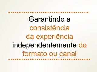 Garantindo a
consistência
da experiência
independentemente do
formato ou canal
 