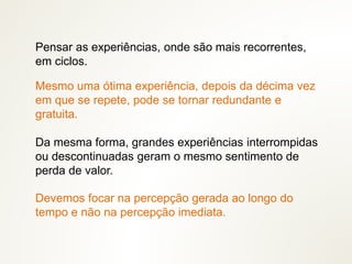 Mesmo uma ótima experiência, depois da décima vez
em que se repete, pode se tornar redundante e
gratuita.
Da mesma forma, grandes experiências interrompidas
ou descontinuadas geram o mesmo sentimento de
perda de valor.
Pensar as experiências, onde são mais recorrentes,
em ciclos.
Devemos focar na percepção gerada ao longo do
tempo e não na percepção imediata.
 
