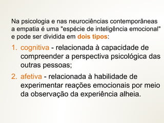 Na psicologia e nas neurociências contemporâneas
a empatia é uma "espécie de inteligência emocional"
e pode ser dividida em dois tipos:
1. cognitiva - relacionada à capacidade de
compreender a perspectiva psicológica das
outras pessoas;
2. afetiva - relacionada à habilidade de
experimentar reações emocionais por meio
da observação da experiência alheia.
 