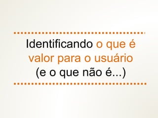 Identificando o que é
valor para o usuário
(e o que não é...)
 