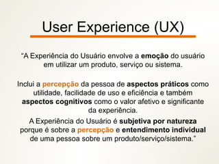 User Experience (UX)
“A Experiência do Usuário envolve a emoção do usuário
em utilizar um produto, serviço ou sistema.
Inclui a percepção da pessoa de aspectos práticos como
utilidade, facilidade de uso e eficiência e também
aspectos cognitivos como o valor afetivo e significante
da experiência.
A Experiência do Usuário é subjetiva por natureza
porque é sobre a percepção e entendimento individual
de uma pessoa sobre um produto/serviço/sistema.”
 