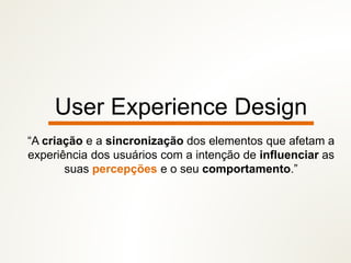 User Experience Design
“A criação e a sincronização dos elementos que afetam a
experiência dos usuários com a intenção de influenciar as
suas percepções e o seu comportamento.”
 