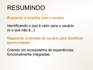 Identificando o que é valor para o usuário
(e o que não é...)
RESUMINDO
Mapeando a jornada do usuário para identificar
oportunidades
Criando um ecossistema de experiências
funcionalmente integradas
Buscando a empatia com o usuário
 