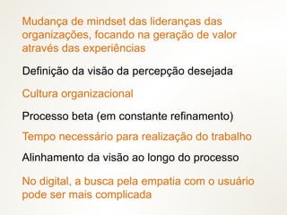 Mudança de mindset das lideranças das
organizações, focando na geração de valor
através das experiências
Cultura organizacional
Tempo necessário para realização do trabalho
Processo beta (em constante refinamento)
Definição da visão da percepção desejada
No digital, a busca pela empatia com o usuário
pode ser mais complicada
Alinhamento da visão ao longo do processo
 