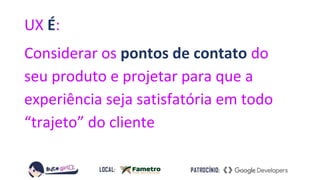 UX É:
Considerar os pontos de contato do
seu produto e projetar para que a
experiência seja satisfatória em todo
“trajeto” do cliente
 