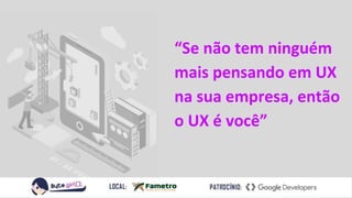 “Se não tem ninguém
mais pensando em UX
na sua empresa, então
o UX é você”
 