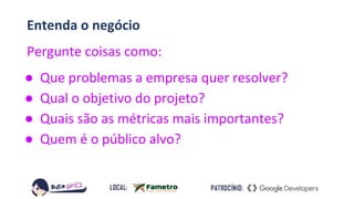 Entenda o negócio
Pergunte coisas como:
● Que problemas a empresa quer resolver?
● Qual o objetivo do projeto?
● Quais são as métricas mais importantes?
● Quem é o público alvo?
 