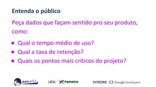 Entenda o público
Peça dados que façam sentido pro seu produto,
como:
● Qual o tempo médio de uso?
● Qual a taxa de retenção?
● Quais os pontos mais críticos do projeto?
 