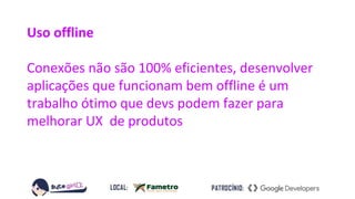 Uso offline
Conexões não são 100% eficientes, desenvolver
aplicações que funcionam bem offline é um
trabalho ótimo que devs podem fazer para
melhorar UX de produtos
 