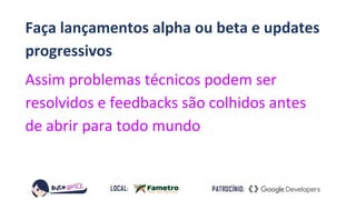 Faça lançamentos alpha ou beta e updates
progressivos
Assim problemas técnicos podem ser
resolvidos e feedbacks são colhidos antes
de abrir para todo mundo
 