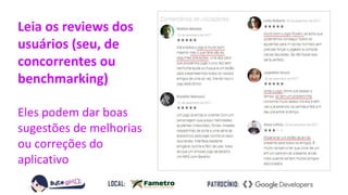 Leia os reviews dos
usuários (seu, de
concorrentes ou
benchmarking)
Eles podem dar boas
sugestões de melhorias
ou correções do
aplicativo
 