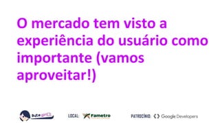 O mercado tem visto a
experiência do usuário como
importante (vamos
aproveitar!)
 