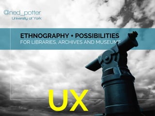 @ned_potter
ETHNOGRAPHY + POSSIBILITIES
FOR LIBRARIES, ARCHIVES AND MUSEUMS
UX
University of York
 