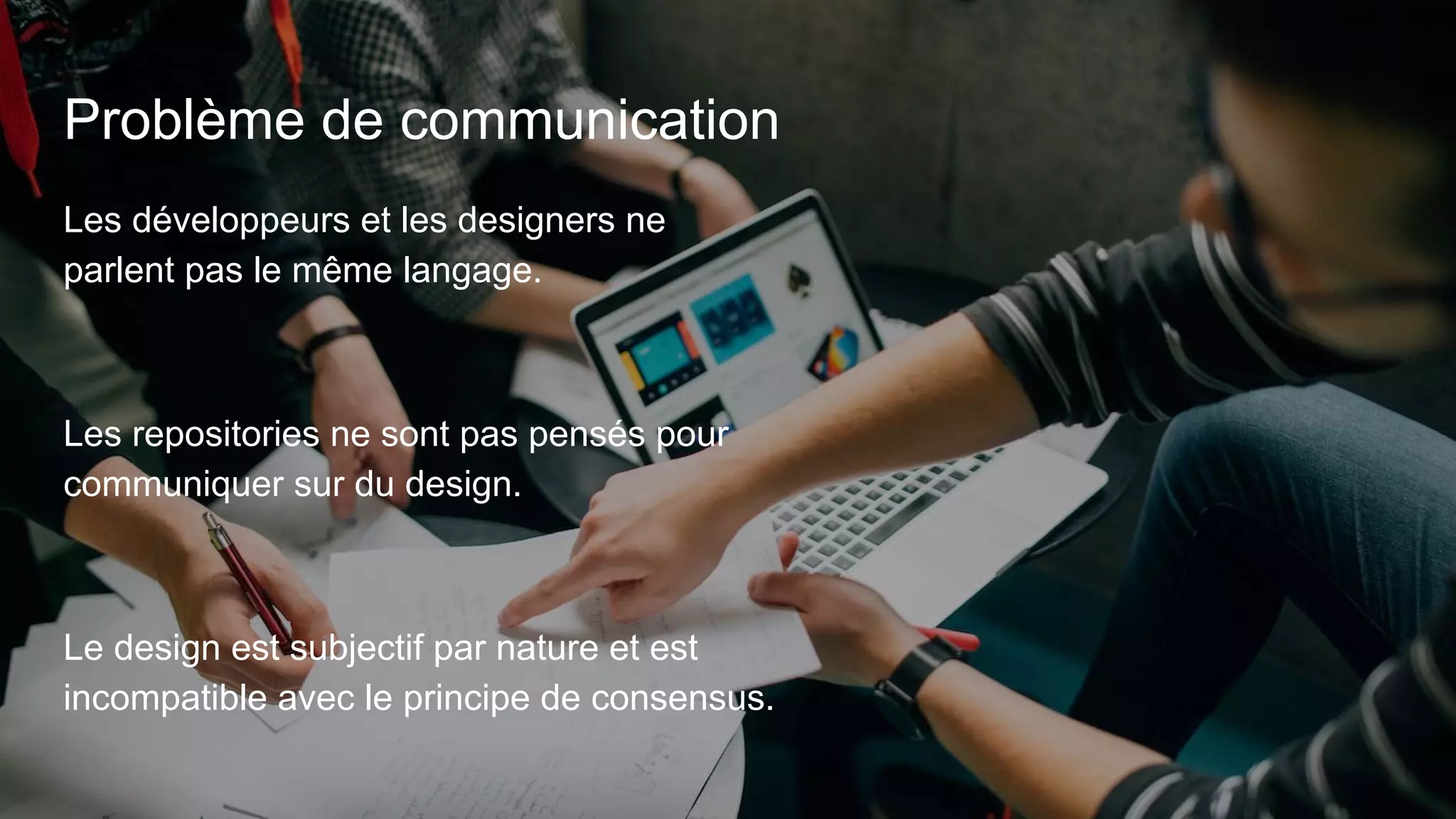 Problème de communication
Les développeurs et les designers ne
parlent pas le même langage.
Les repositories ne sont pas pensés pour
communiquer sur du design.
Le design est subjectif par nature et est
incompatible avec le principe de consensus.
 