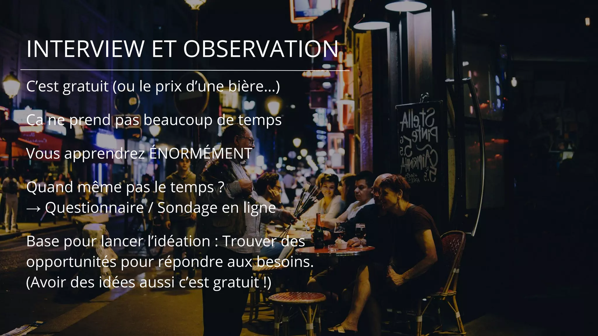 INTERVIEW ET OBSERVATION
C’est gratuit (ou le prix d’une bière…)
Ca ne prend pas beaucoup de temps
Vous apprendrez ÉNORMÉMENT
Quand même pas le temps ?
→ Questionnaire / Sondage en ligne
Base pour lancer l’idéation : Trouver des
opportunités pour répondre aux besoins.
(Avoir des idées aussi c’est gratuit !)
 