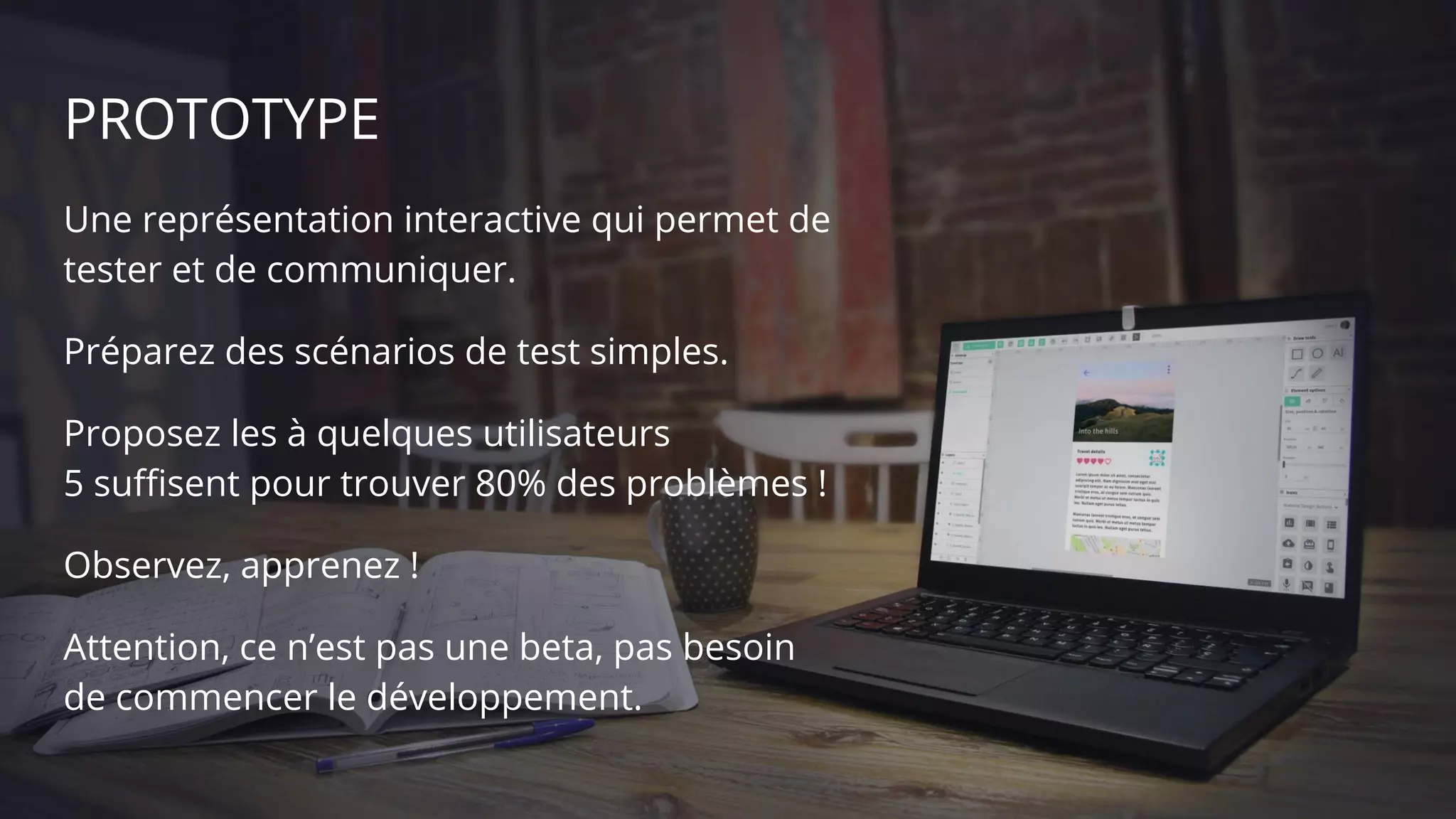 PROTOTYPE
Une représentation interactive qui permet de
tester et de communiquer.
Préparez des scénarios de test simples.
Proposez les à quelques utilisateurs
5 suffisent pour trouver 80% des problèmes !
Observez, apprenez !
Attention, ce n’est pas une beta, pas besoin
de commencer le développement.
 