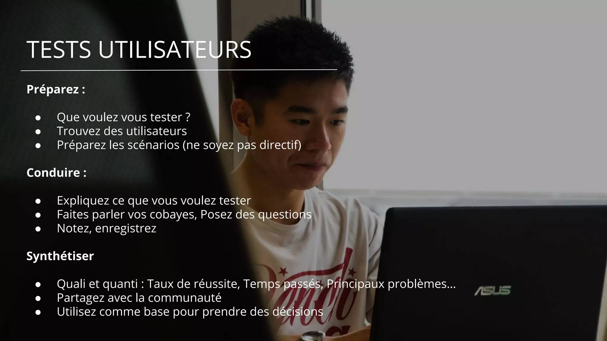 TESTS UTILISATEURS
Préparez :
● Que voulez vous tester ?
● Trouvez des utilisateurs
● Préparez les scénarios (ne soyez pas directif)
Conduire :
● Expliquez ce que vous voulez tester
● Faites parler vos cobayes, Posez des questions
● Notez, enregistrez
Synthétiser
● Quali et quanti : Taux de réussite, Temps passés, Principaux problèmes…
● Partagez avec la communauté
● Utilisez comme base pour prendre des décisions
 