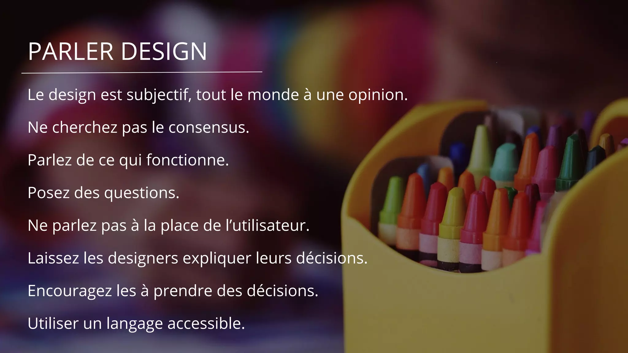 PARLER DESIGN
Le design est subjectif, tout le monde à une opinion.
Ne cherchez pas le consensus.
Parlez de ce qui fonctionne.
Posez des questions.
Ne parlez pas à la place de l’utilisateur.
Laissez les designers expliquer leurs décisions.
Encouragez les à prendre des décisions.
Utiliser un langage accessible.
 