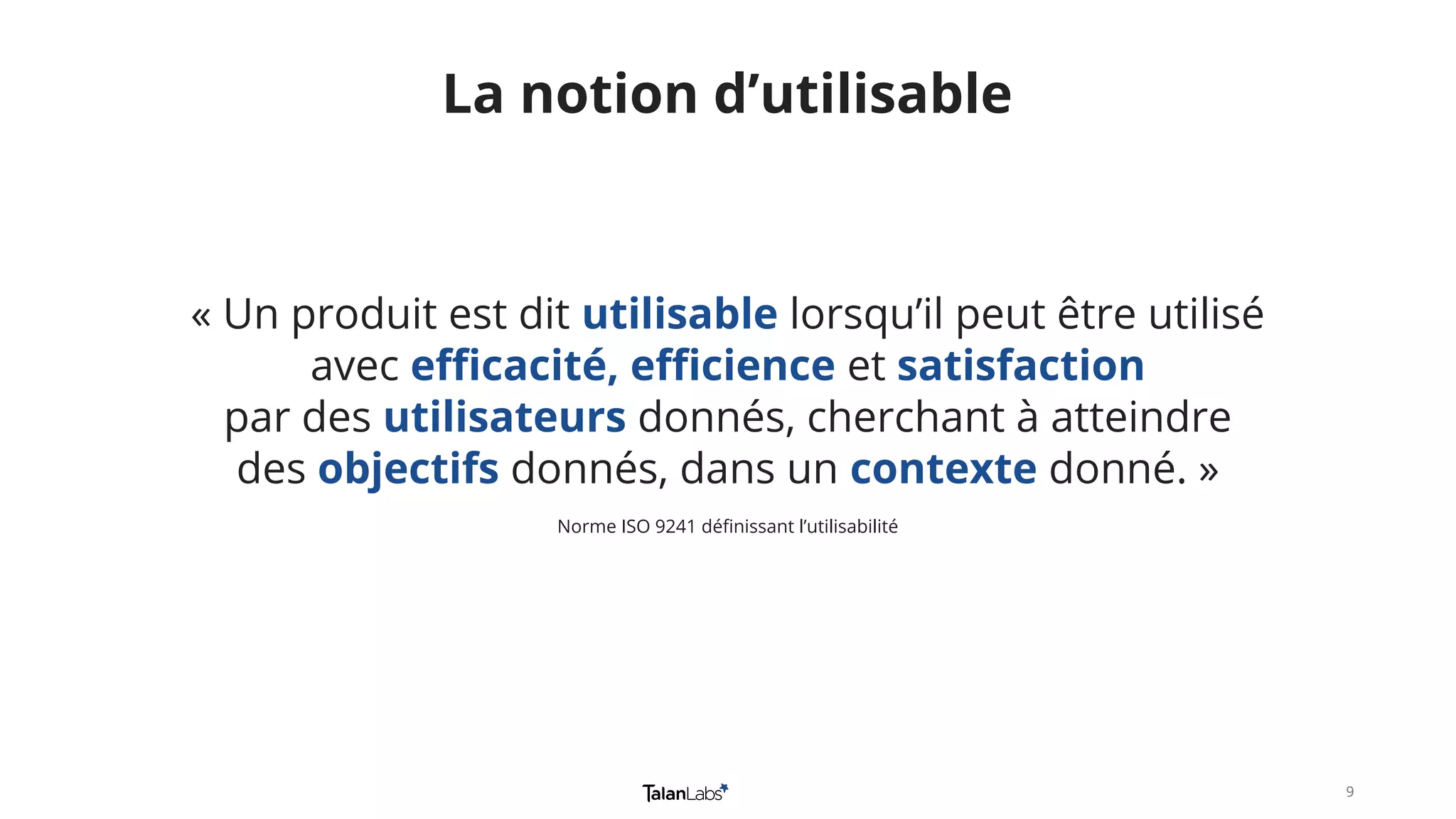 99
« Un produit est dit utilisable lorsqu’il peut être utilisé
avec efficacité, efficience et satisfaction
par des utilisateurs donnés, cherchant à atteindre
des objectifs donnés, dans un contexte donné. »
Norme ISO 9241 définissant l’utilisabilité
La notion d’utilisable
 