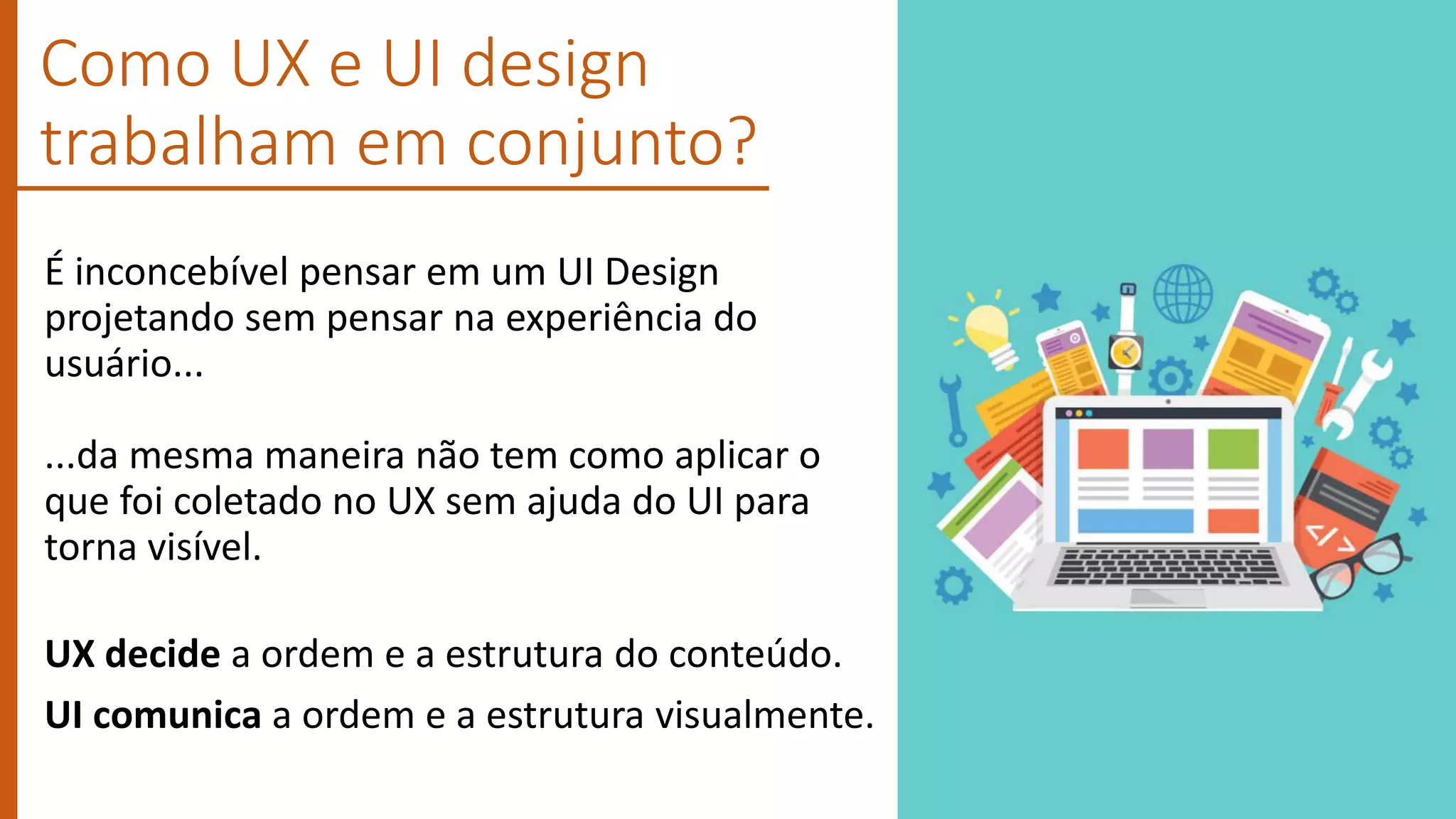 É inconcebível pensar em um UI Design
projetando sem pensar na experiência do
usuário...
...da mesma maneira não tem como aplicar o
que foi coletado no UX sem ajuda do UI para
torna visível.
UX decide a ordem e a estrutura do conteúdo.
UI comunica a ordem e a estrutura visualmente.
Como UX e UI design
trabalham em conjunto?
 