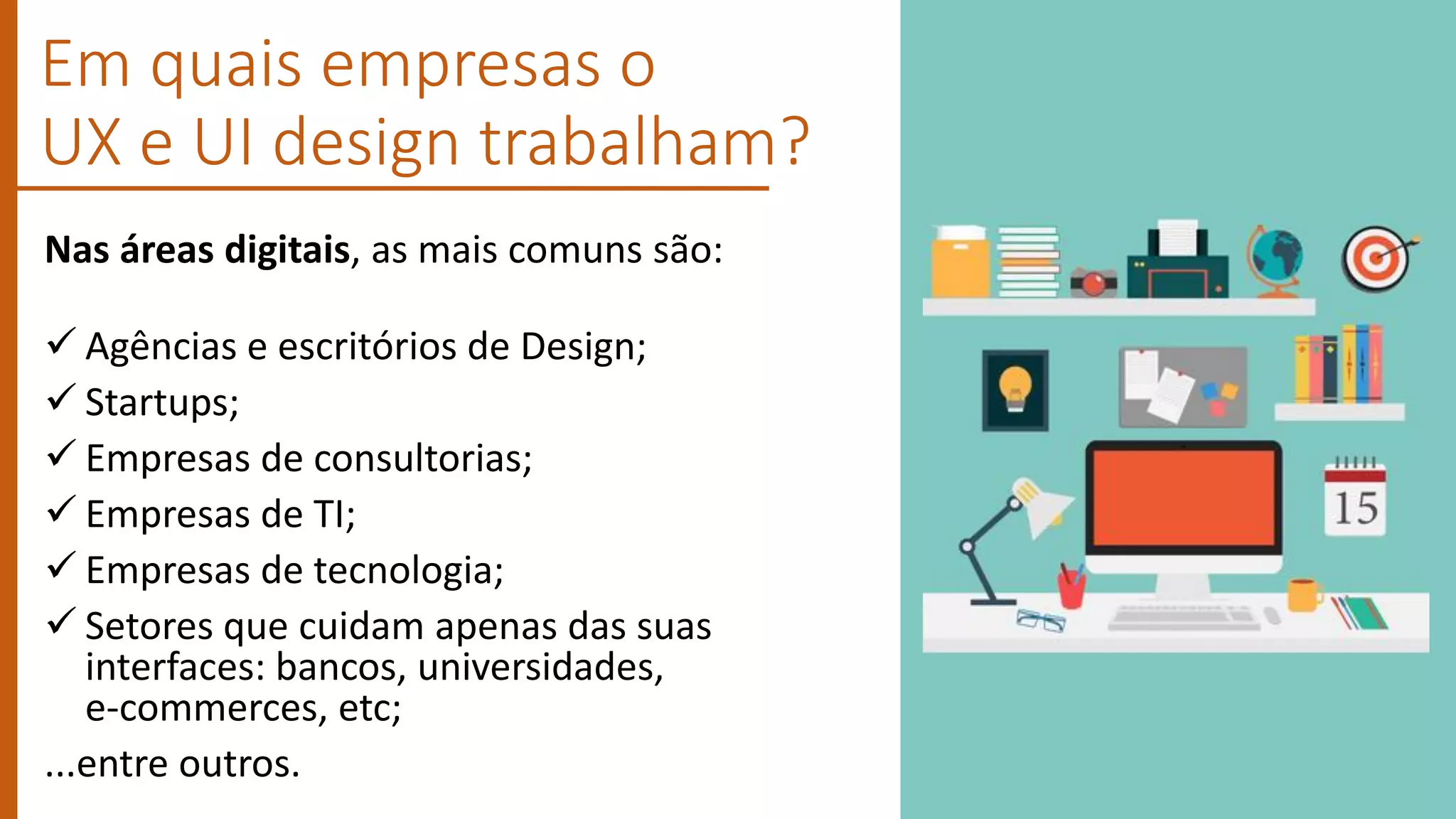 Em quais empresas o
UX e UI design trabalham?
Nas áreas digitais, as mais comuns são:
 Agências e escritórios de Design;
 Startups;
 Empresas de consultorias;
 Empresas de TI;
 Empresas de tecnologia;
 Setores que cuidam apenas das suas
interfaces: bancos, universidades,
e-commerces, etc;
...entre outros.
 