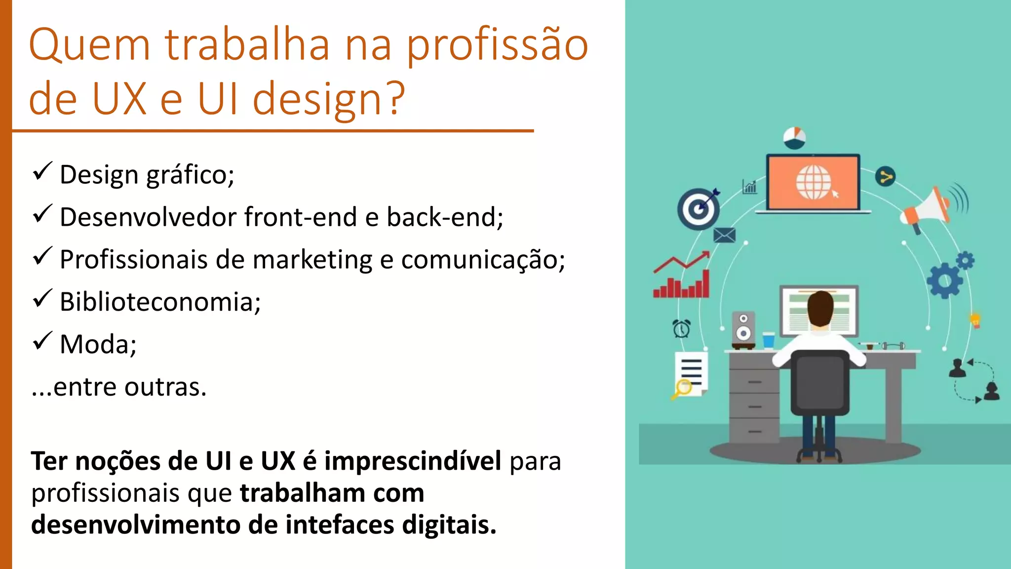  Design gráfico;
 Desenvolvedor front-end e back-end;
 Profissionais de marketing e comunicação;
 Biblioteconomia;
 Moda;
...entre outras.
Ter noções de UI e UX é imprescindível para
profissionais que trabalham com
desenvolvimento de intefaces digitais.
Quem trabalha na profissão
de UX e UI design?
 