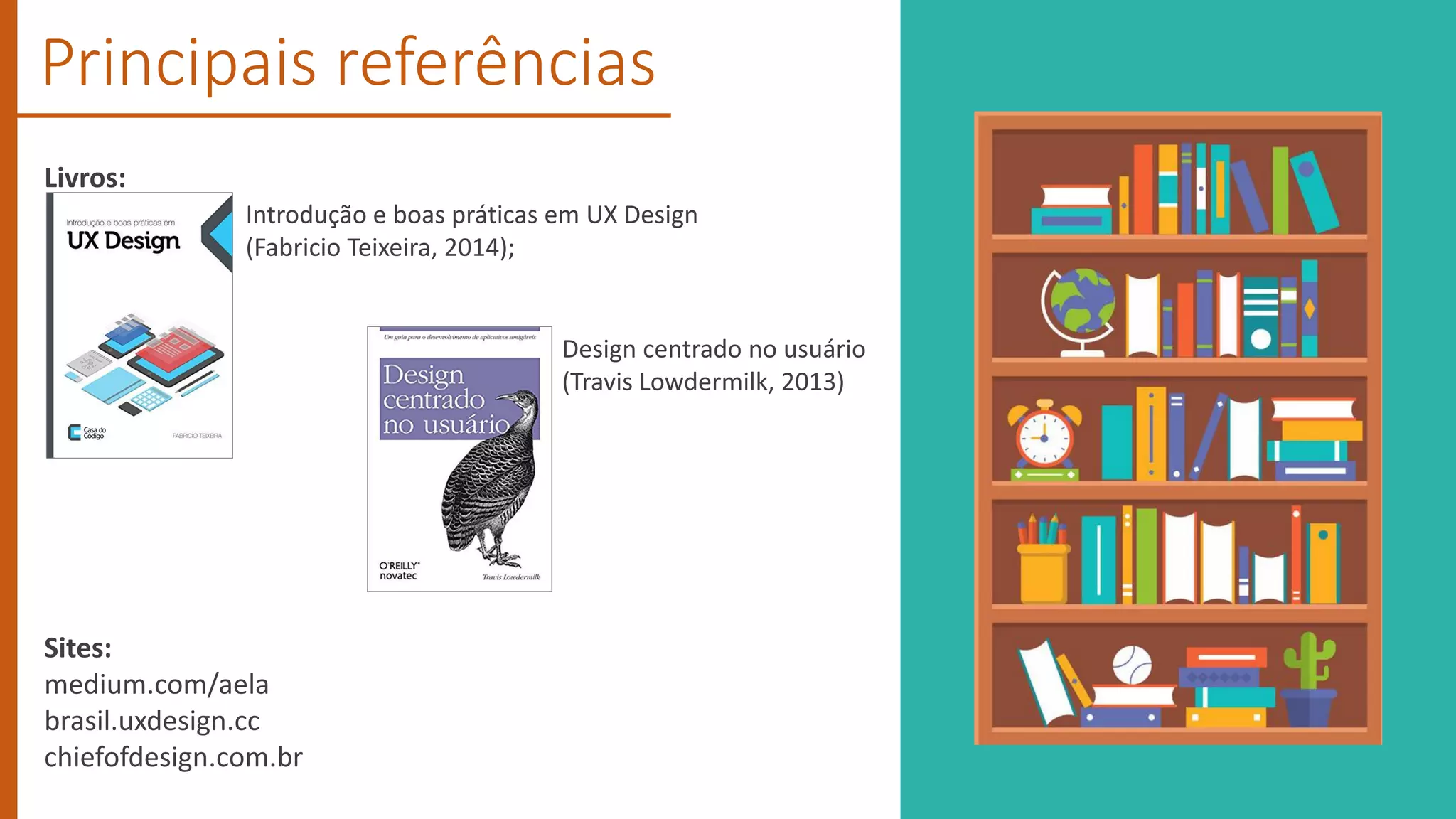 Principais referências
Livros:
Sites:
medium.com/aela
brasil.uxdesign.cc
chiefofdesign.com.br
Introdução e boas práticas em UX Design
(Fabricio Teixeira, 2014);
Design centrado no usuário
(Travis Lowdermilk, 2013)
 