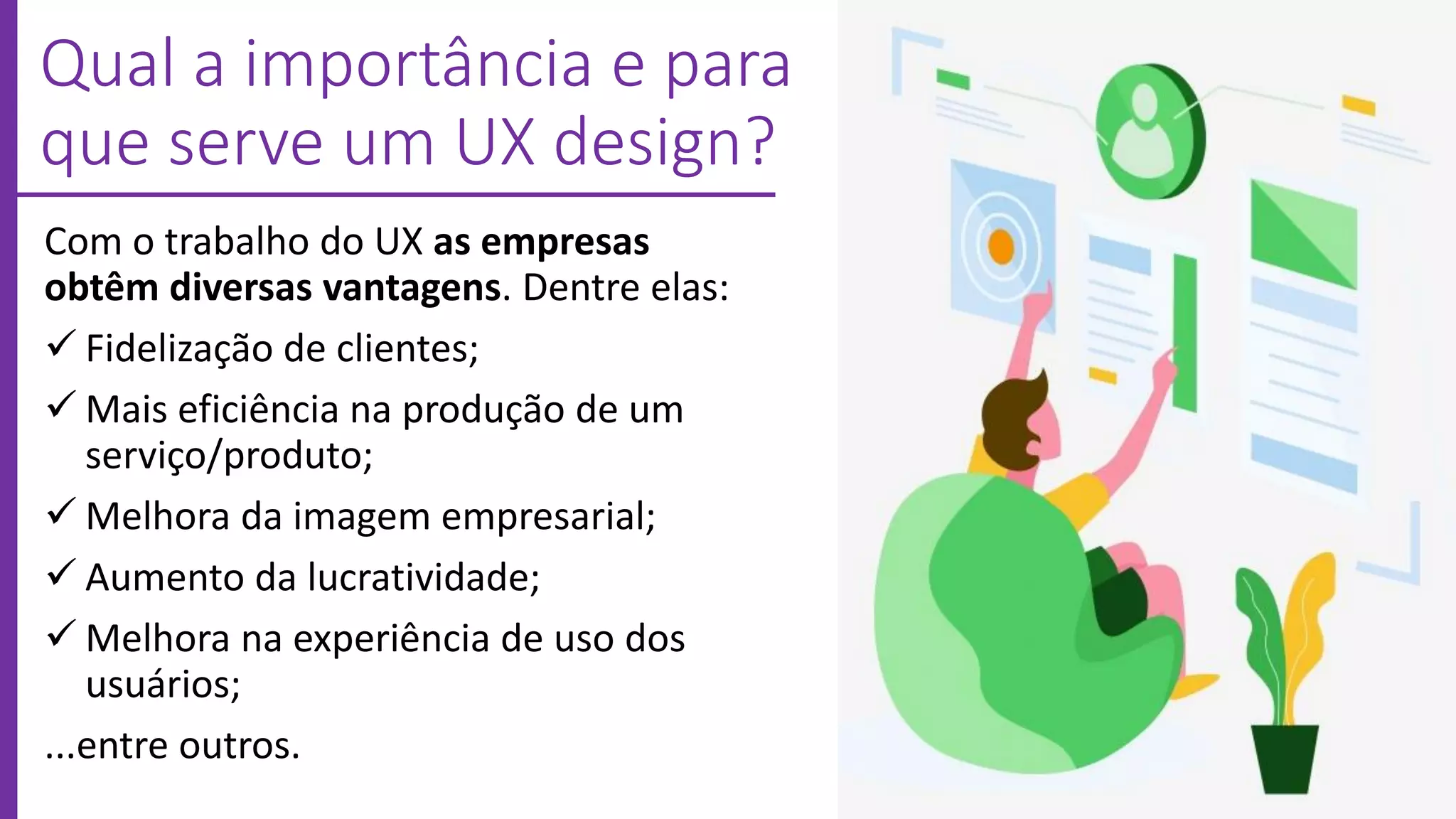 Qual a importância e para
que serve um UX design?
Com o trabalho do UX as empresas
obtêm diversas vantagens. Dentre elas:
 Fidelização de clientes;
 Mais eficiência na produção de um
serviço/produto;
 Melhora da imagem empresarial;
 Aumento da lucratividade;
 Melhora na experiência de uso dos
usuários;
...entre outros.
 
