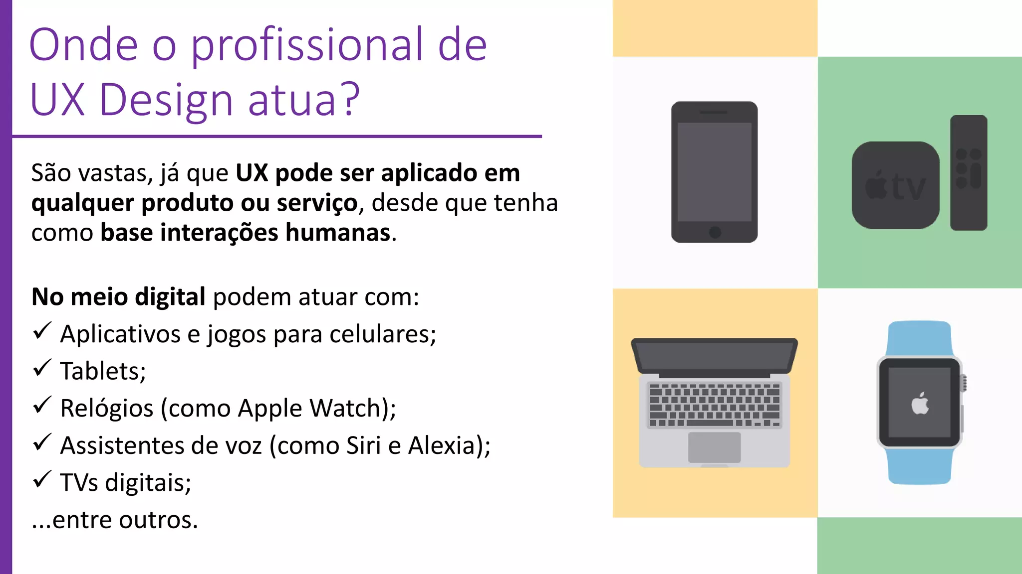 Onde o profissional de
UX Design atua?
São vastas, já que UX pode ser aplicado em
qualquer produto ou serviço, desde que tenha
como base interações humanas.
No meio digital podem atuar com:
 Aplicativos e jogos para celulares;
 Tablets;
 Relógios (como Apple Watch);
 Assistentes de voz (como Siri e Alexia);
 TVs digitais;
...entre outros.
 