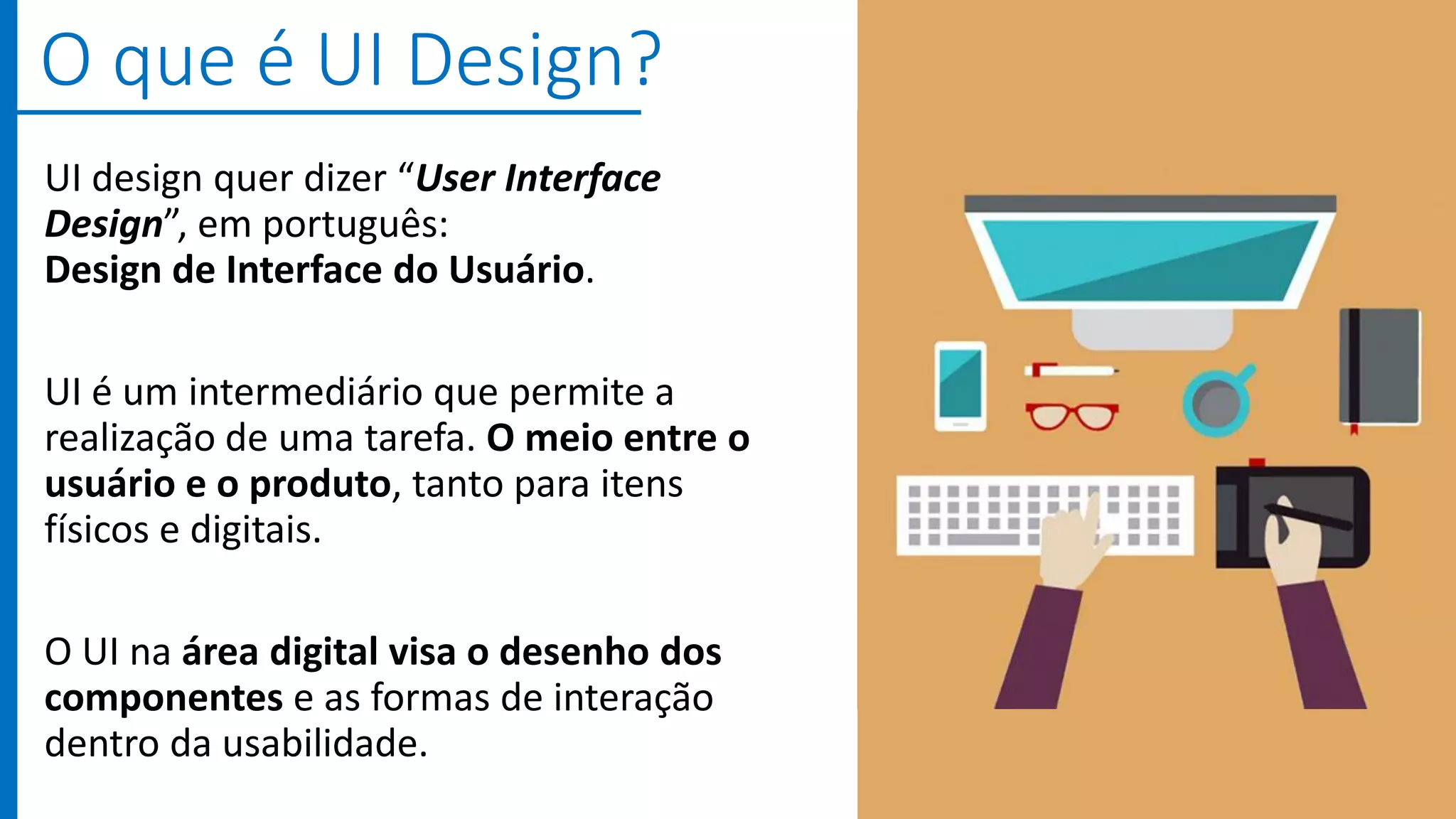 UI design quer dizer “User Interface
Design”, em português:
Design de Interface do Usuário.
UI é um intermediário que permite a
realização de uma tarefa. O meio entre o
usuário e o produto, tanto para itens
físicos e digitais.
O UI na área digital visa o desenho dos
componentes e as formas de interação
dentro da usabilidade.
O que é UI Design?
 