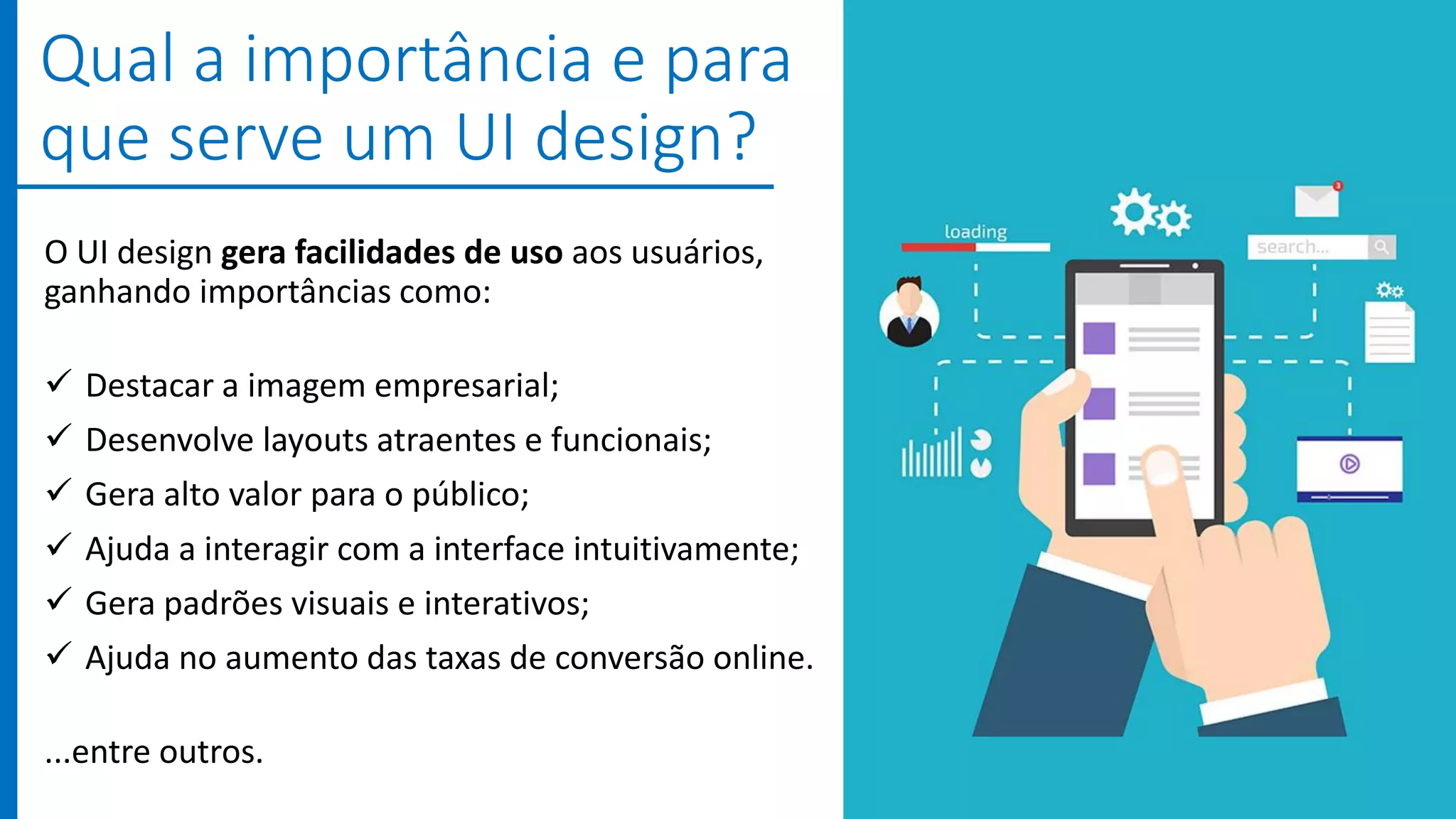 O UI design gera facilidades de uso aos usuários,
ganhando importâncias como:
 Destacar a imagem empresarial;
 Desenvolve layouts atraentes e funcionais;
 Gera alto valor para o público;
 Ajuda a interagir com a interface intuitivamente;
 Gera padrões visuais e interativos;
 Ajuda no aumento das taxas de conversão online.
...entre outros.
Qual a importância e para
que serve um UI design?
 