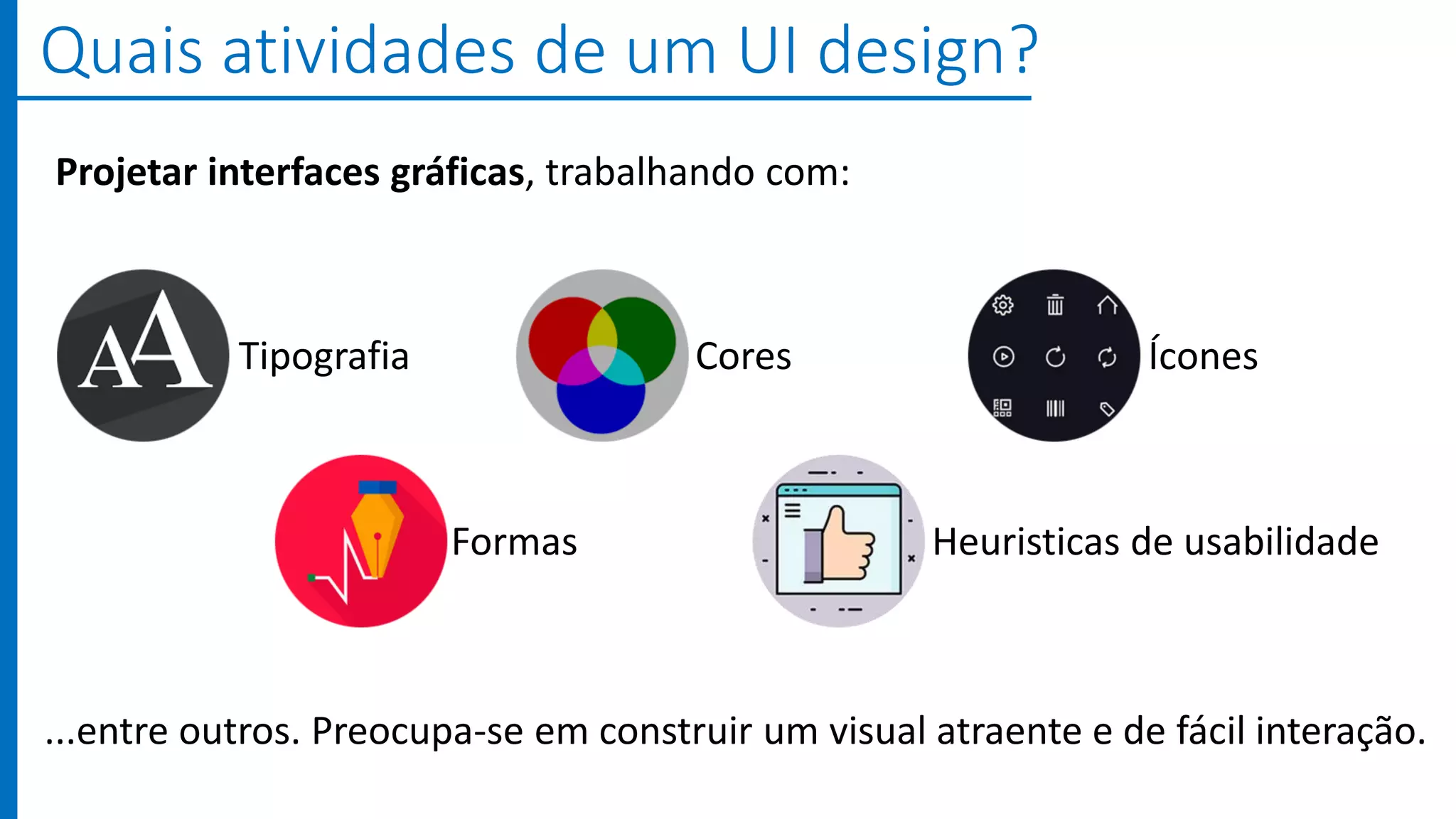 ...entre outros. Preocupa-se em construir um visual atraente e de fácil interação.
Quais atividades de um UI design?
Tipografia Cores Ícones
Formas Heuristicas de usabilidade
Projetar interfaces gráficas, trabalhando com:
 